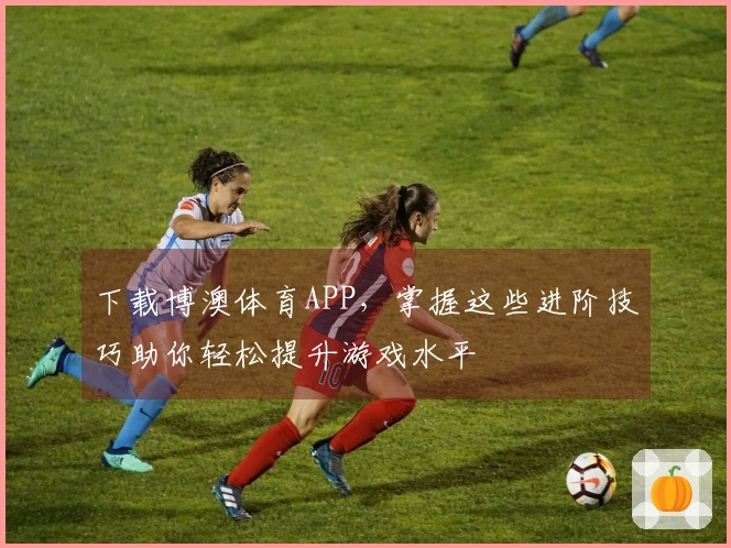 下载博澳体育APP，掌握这些进阶技巧助你轻松提升游戏水平