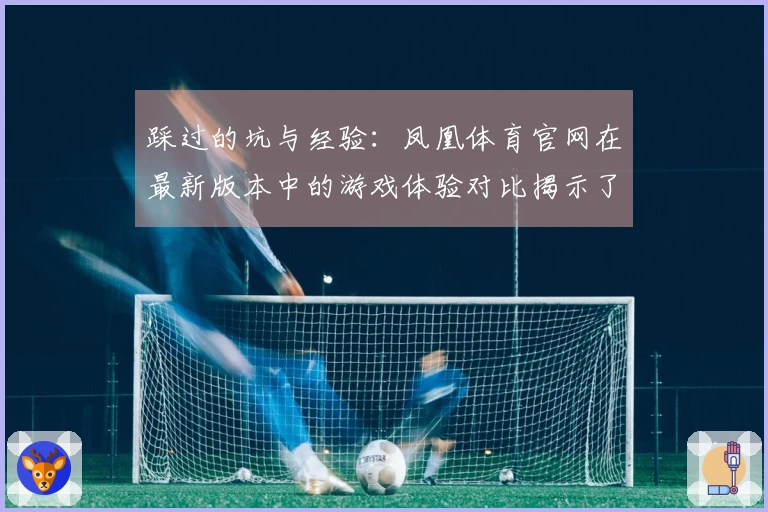 踩过的坑与经验：凤凰体育官网在最新版本中的游戏体验对比揭示了哪些隐患与技巧？